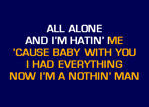 ALL ALONE
AND I'M HATIN' ME
'CAUSE BABY WITH YOU
I HAD EVERYTHING
NOW I'M A NOTHIN' MAN