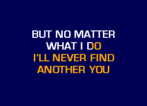 BUT NO MA'ITEF!
WHAT I DO

I'LL NEVER FIND
ANOTHER YOU