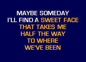 MAYBE SOMEDAY
I'LL FIND A SWEET FACE
THAT TAKES ME
HALF THE WAY
TO WHERE
WE'VE BEEN