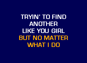 TRYIN' TO FIND
ANOTHER
LIKE YOU GIRL

BUT NO MATTER
WHAT I DO