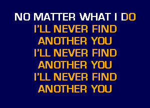 NO MATTER WHAT I DO
I'LL NEVER FIND
ANOTHER YOU
I'LL NEVER FIND
ANOTHER YOU
I'LL NEVER FIND
ANOTHER YOU