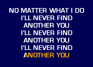 NO MATTER WHAT I DO
I'LL NEVER FIND
ANOTHER YOU
I'LL NEVER FIND
ANOTHER YOU
I'LL NEVER FIND
ANOTHER YOU