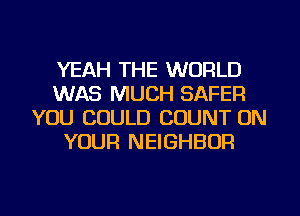 YEAH THE WORLD
WAS MUCH SAFER
YOU COULD COUNT ON
YOUR NEIGHBOR