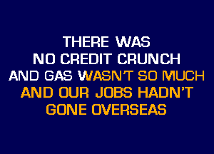 THERE WAS

NU CREDIT CRUNCH
AND GAS WASNT SO MUCH

AND OUR JOBS HADN'T
GONE OVERSEAS