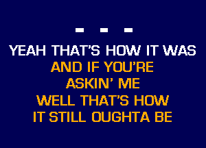 YEAH THAT'S HOW IT WAS
AND IF YOU'RE
ASKIN' ME
WELL THAT'S HOW
IT STILL OUGHTA BE