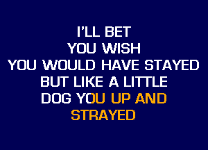 I'LL BET
YOU WISH
YOU WOULD HAVE STAYED
BUT LIKE A LITTLE
DOG YOU UP AND
STRAYED