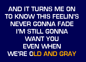 AND IT TURNS ME ON
TO KNOW THIS FEELIMS
NEVER GONNA FADE
I'M STILL GONNA
WANT YOU
EVEN WHEN
WERE OLD AND GRAY