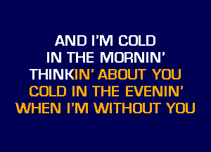 AND I'M COLD
IN THE MORNIN'
THINKIN' ABOUT YOU
COLD IN THE EVENIN'
WHEN I'M WITHOUT YOU