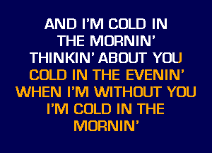 AND I'M COLD IN
THE MORNIN'
THINKIN' ABOUT YOU
COLD IN THE EVENIN'
WHEN I'M WITHOUT YOU
I'M COLD IN THE
MORNIN'