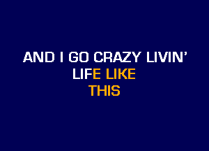 AND I GO CRAZY LIVIN'
LIFE LIKE

THIS