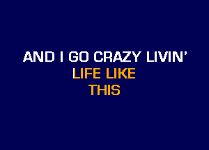 AND I GO CRAZY LIVIN'
LIFE LIKE

THIS