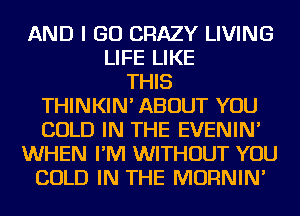 AND I GO CRAZY LIVING
LIFE LIKE
THIS
THINKIN' ABOUT YOU
COLD IN THE EVENIN'
WHEN I'M WITHOUT YOU
COLD IN THE MORNIN'