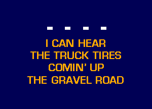 I CAN HEAR

THE TRUCK TIRES
CUMIN' UP

THE GRAVEL ROAD