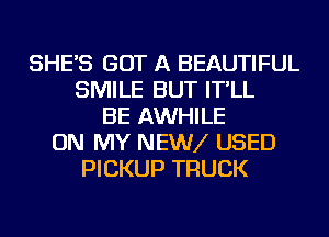 SHE'S GOT A BEAUTIFUL
SMILE BUT IT'LL
BE AWHILE
ON MY NEWV USED
PICKUP TRUCK
