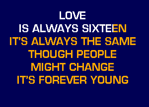 LOVE
IS ALWAYS SIXTEEN
ITS ALWAYS THE SAME
THOUGH PEOPLE
MIGHT CHANGE
ITS FOREVER YOUNG