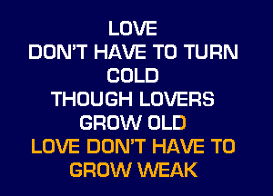 LOVE
DDMT HAVE TO TURN
COLD
THOUGH LOVERS
GROW OLD
LOVE DON'T HAVE TO
GROW WEAK