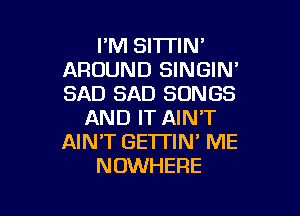 FM SI'ITIN'
AROUND SINGIN'
SAD SAD SONGS

AND IT AIN'T
AIN'T GE'ITIN' ME
NOWHERE