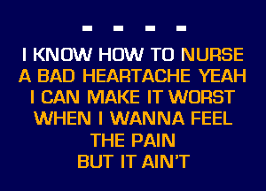 I KNOW HOW TO NUFISE
A BAD HEARTACHE YEAH
I CAN MAKE IT WORST
WHEN I WANNA FEEL
THE PAIN
BUT IT AIN'T