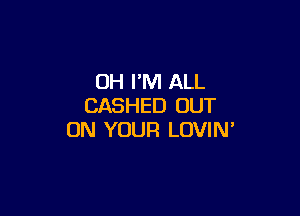 OH I'M ALL
CASHED OUT

ON YOUR LOVIN'