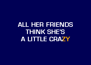 ALL HER FRIENDS
THINK SHE'S

A LITTLE CRAZY