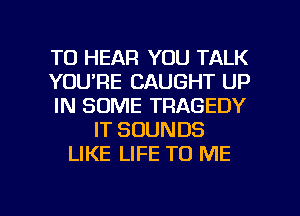 TO HEAR YOU TALK
YOU'RE CAUGHT UP
IN SOME TRAGEDY
IT SOUNDS
LIKE LIFE TO ME

g