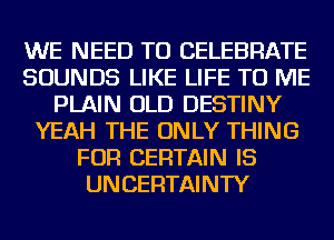 WE NEED TO CELEBRATE
SOUNDS LIKE LIFE TO ME
PLAIN OLD DESTINY
YEAH THE ONLY THING
FOR CERTAIN IS
UNCERTAINTY