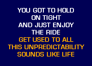 YOU GOT TO HOLD
ON TIGHT
AND JUST ENJOY
THE RIDE
GET USED TO ALL
THIS UNPREDICTABILITY
SOUNDS LIKE LIFE
