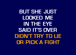 BUT SHE JUST
LOOKED ME
IN THE EYE
SAID IT'S OVER
DIDNT TRY TO LIE
OR PICK A FIGHT

g