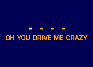 0H YOU DRIVE ME CRAZY