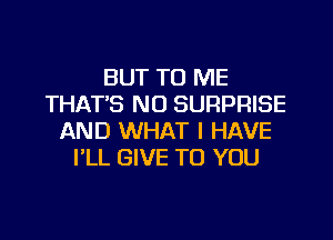 BUT TO ME
THATS NO SURPRISE
AND WHAT I HAVE
I'LL GIVE TO YOU