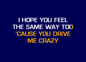 I HOPE YOU FEEL
THE SAME WAY TOO
'CAUSE YOU DRIVE
ME CRAZY