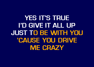 YES IT'S TRUE
I'D GIVE IT ALL UP
JUST TO BE WITH YOU
'CAUSE YOU DRIVE
ME CRAZY

g