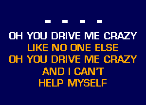 OH YOU DRIVE ME CRAZY
LIKE NO ONE ELSE
OH YOU DRIVE ME CRAZY
AND I CAN'T
HELP MYSELF