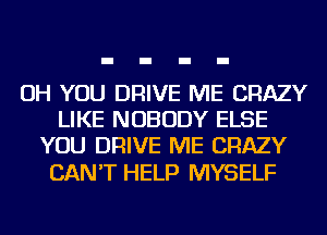 OH YOU DRIVE ME CRAZY
LIKE NOBODY ELSE
YOU DRIVE ME CRAZY

CAN'T HELP MYSELF