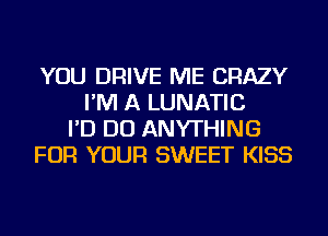 YOU DRIVE ME CRAZY
I'M A LUNATIC
I'D DO ANYTHING
FOR YOUR SWEET KISS