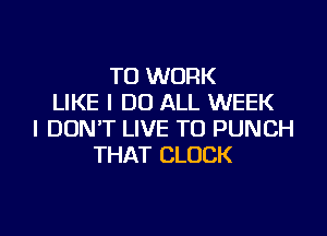 TO WORK
LIKE I DO ALL WEEK
I DON'T LIVE TU PUNCH
THAT CLOCK