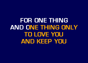 FOR ONE THING
AND ONE THING ONLY

TO LOVE YOU
AND KEEP YOU