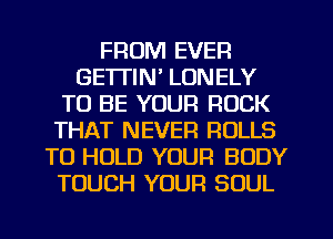 FROM EVER
GETTIN' LONELY
TO BE YOUR ROCK
THAT NEVER ROLLS
TO HOLD YOUR BODY
TOUCH YOUR SOUL