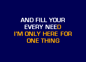 AND FILL YOUR
EVERY NEED

I'M ONLY HERE FOR
ONE THING