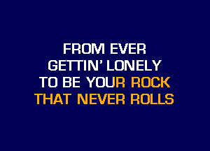 FROM EVER
GE'ITIN' LONELY
TO BE YOUR ROCK
THAT NEVER ROLLS

g