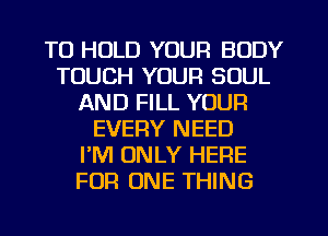 TO HOLD YOUR BODY
TOUCH YOUR SOUL
AND FILL YOUR
EVERY NEED
PM ONLY HERE
FOR ONE THING