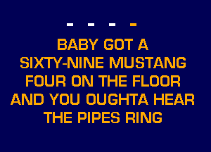 BABY GOT A
SlXTY-NINE MUSTANG
FOUR ON THE FLOOR
AND YOU OUGHTA HEAR
THE PIPES RING