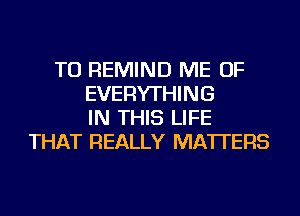 TU REMIND ME OF
EVERYTHING
IN THIS LIFE
THAT REALLY MATTERS