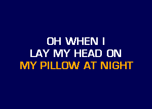 OH WHEN I
LAY MY HEAD ON

MY PILLOW AT NIGHT