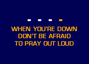 WHEN YOU'RE DOWN
DON'T BE AFRAID

TO PRAY OUT LOUD