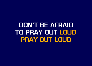 DON'T BE AFRAID
T0 PRAY OUT LOUD

PRAY OUT LOUD