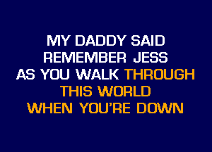 MY DADDY SAID
REMEMBER JESS
AS YOU WALK THROUGH
THIS WORLD
WHEN YOU'RE DOWN