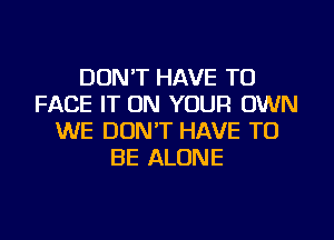 DON'T HAVE TO
FACE IT ON YOUR OWN
WE DON'T HAVE TO
BE ALONE