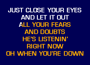 JUST CLOSE YOUR EYES
AND LET IT OUT
ALL YOUR FEARS
AND DOUBTS
HE'S LISTENIN'
RIGHT NOW
OH WHEN YOU'RE DOWN