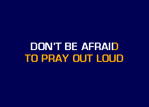 DON'T BE AFRAID

T0 PRAY OUT LOUD
